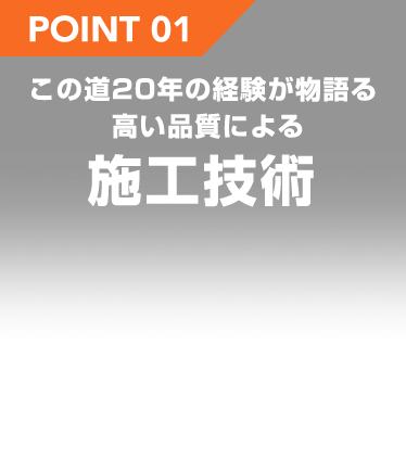 POINT 01 この道20年の経験が物語る高い品質による施工技術