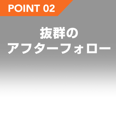 POINT 02 抜群のアフターフォロー